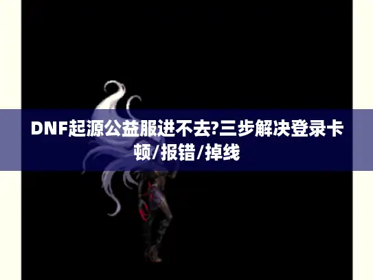 DNF起源公益服进不去?三步解决登录卡顿/报错/掉线