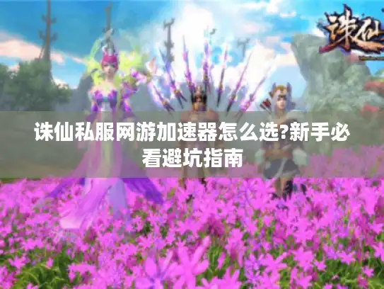 诛仙私服网游加速器怎么选?新手必看避坑指南