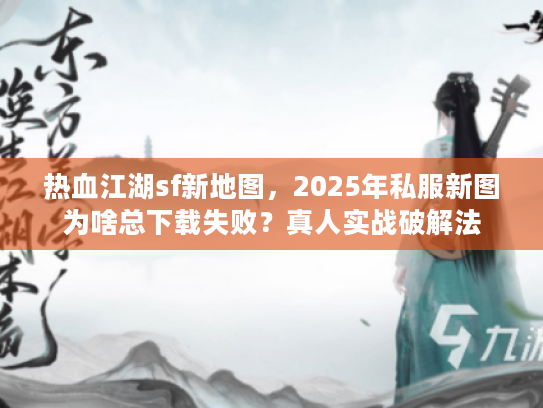 热血江湖sf新地图，2025年私服新图为啥总下载失败？真人实战破解法