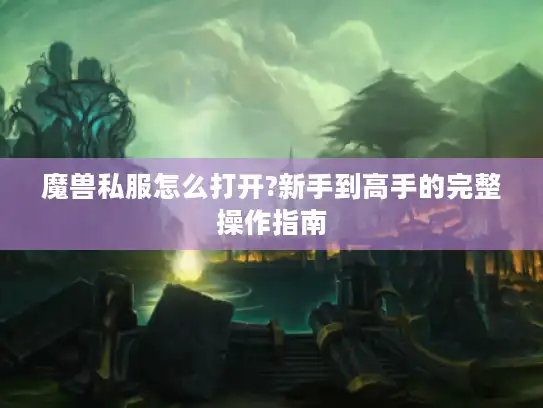 魔兽私服怎么打开?新手到高手的完整操作指南 魔兽私服怎么打开?新手到高手的完整操作指南
