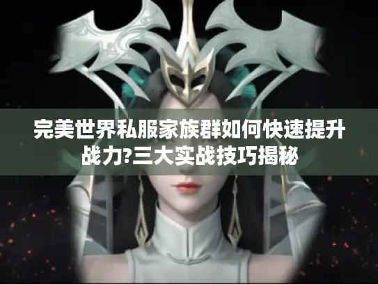 完美世界私服家族群如何快速提升战力?三大实战技巧揭秘