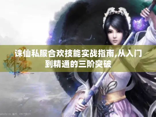 诛仙私服合欢技能实战指南,从入门到精通的三阶突破