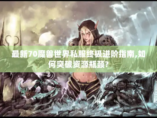 最新70魔兽世界私服终极进阶指南,如何突破资源瓶颈?