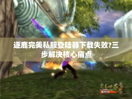 逐鹿完美私服登陆器下载失败?三步解决核心痛点 逐鹿完美私服登陆器下载失败?三步解决核心痛点