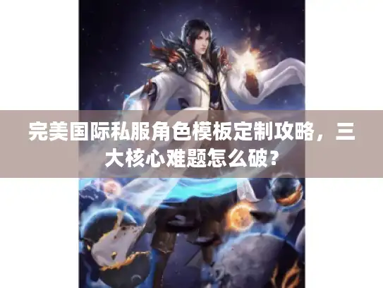 完美国际私服角色模板定制攻略,三大核心难题怎么破? 完美国际私服角色模板定制攻略,三大核心难题怎么破?