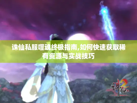 诛仙私服噬魂终极指南,如何快速获取稀有资源与实战技巧