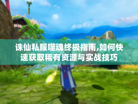 诛仙私服噬魂终极指南,如何快速获取稀有资源与实战技巧