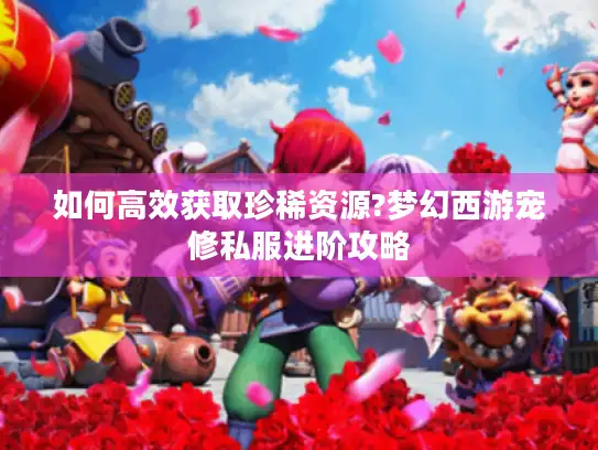 如何高效获取珍稀资源?梦幻西游宠修私服进阶攻略