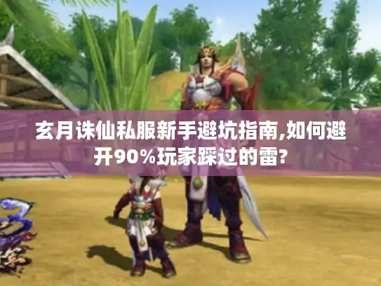 玄月诛仙私服新手避坑指南,如何避开90%玩家踩过的雷?