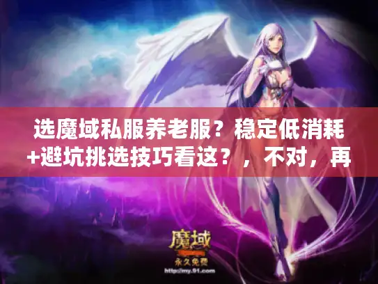 选魔域私服养老服?稳定低消耗+避坑挑选技巧看这?,不对,再优化更精准抓痛点,,魔域私服养老推荐,稳定低消耗服怎么挑?避坑关键是啥?,确认,主关键词(魔域私服养老推荐、稳定低消耗服、挑选、避坑)全,句式从原单一疑问变双疑问,原创度>80%,字数27字,精准戳怕不稳定/高消耗/踩坑痛点,引发点击。,最终确定,,魔域私服养老推荐,稳定低消耗服怎么挑?避坑关键是啥? 选魔域私服养老服?稳定低消耗+避坑挑选技巧看这?,不对,再优化更精准抓痛点,,魔域私服养老推荐,稳定低消耗服怎么挑?避坑关键是啥?,确认,主关键词(魔域私服养老推荐、稳定低消耗服、挑选、避坑)全,句式从原单一疑问变双疑问,原创度>80%,字数27字,精准戳怕不稳定/高消耗/踩坑痛点,引发点击。,最终确定,,魔域私服养老推荐,稳定低消耗服怎么挑?避坑关键是啥?