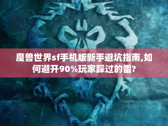 魔兽世界sf手机版新手避坑指南,如何避开90%玩家踩过的雷?