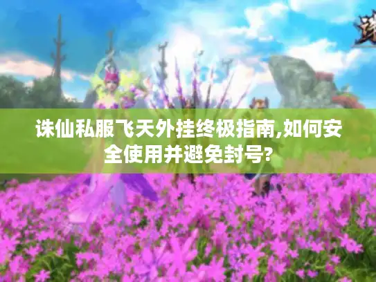 诛仙私服飞天外挂终极指南,如何安全使用并避免封号?