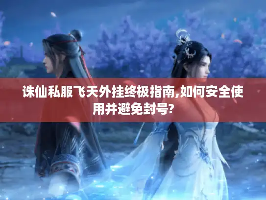 诛仙私服飞天外挂终极指南,如何安全使用并避免封号?