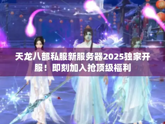 天龙八部私服新服务器2025独家开服！即刻加入抢顶级福利