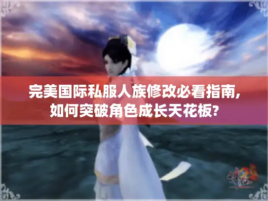 完美国际私服人族修改必看指南,如何突破角色成长天花板?