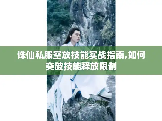 诛仙私服空放技能实战指南,如何突破技能释放限制