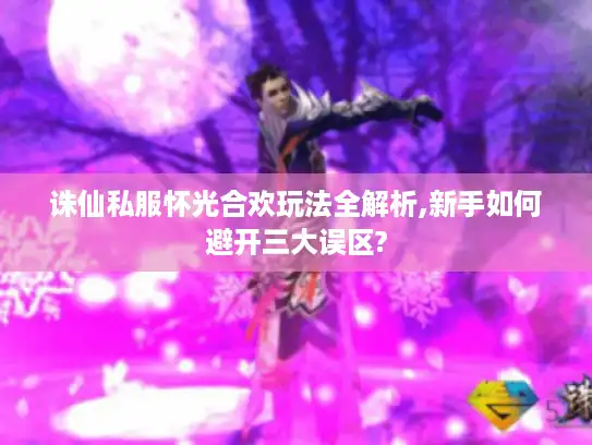 诛仙私服怀光合欢玩法全解析,新手如何避开三大误区?