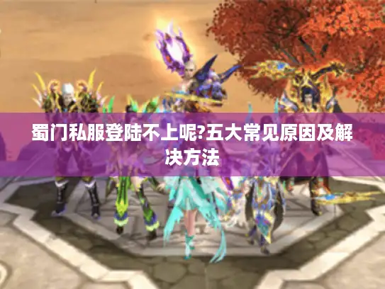蜀门私服登陆不上呢?五大常见原因及解决方法