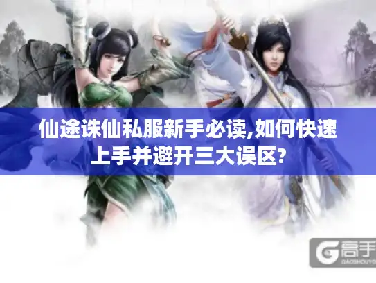 仙途诛仙私服新手必读,如何快速上手并避开三大误区?