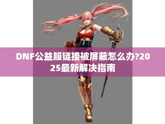 DNF公益服链接被屏蔽怎么办?2025最新解决指南
