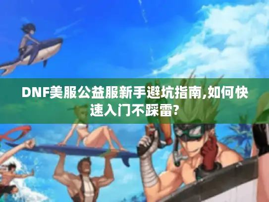 DNF美服公益服新手避坑指南,如何快速入门不踩雷? DNF美服公益服新手避坑指南,如何快速入门不踩雷?