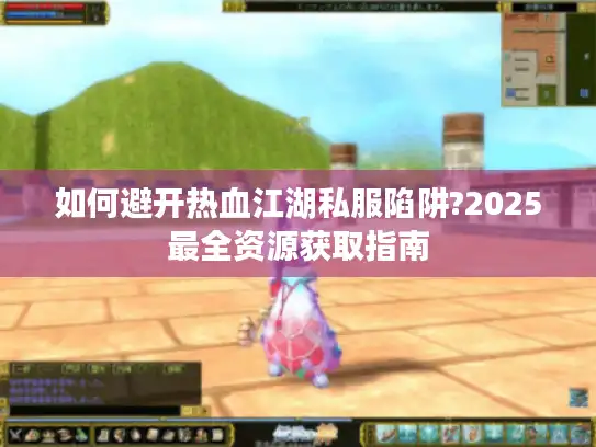 如何避开热血江湖私服陷阱?2025最全资源获取指南