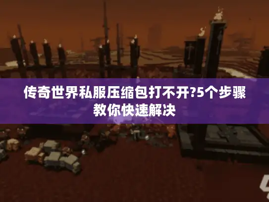 传奇世界私服压缩包打不开?5个步骤教你快速解决