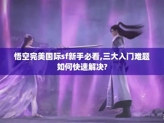 悟空完美国际sf新手必看,三大入门难题如何快速解决? 悟空完美国际sf新手必看,三大入门难题如何快速解决?