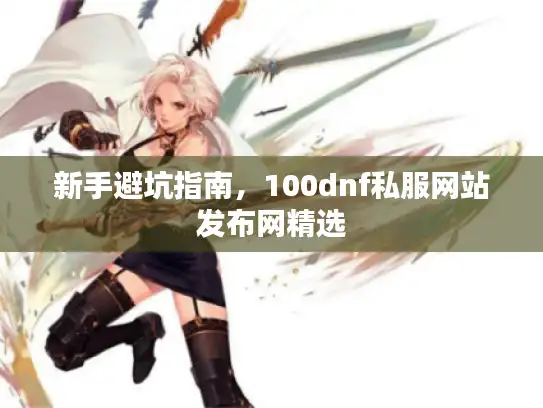 新手避坑指南,100dnf私服网站发布网精选 新手避坑指南,100dnf私服网站发布网精选