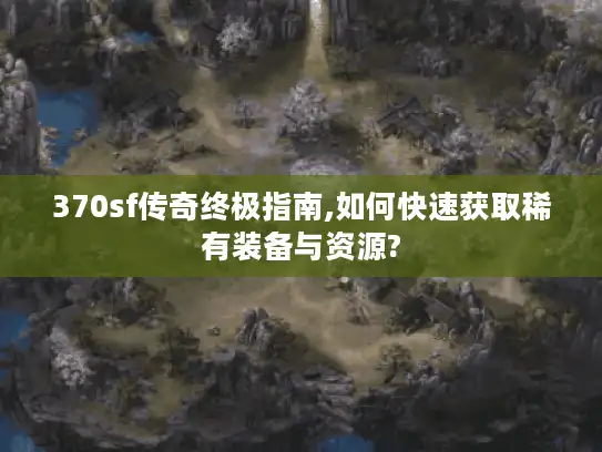 370sf传奇终极指南,如何快速获取稀有装备与资源? 370sf传奇终极指南,如何快速获取稀有装备与资源?