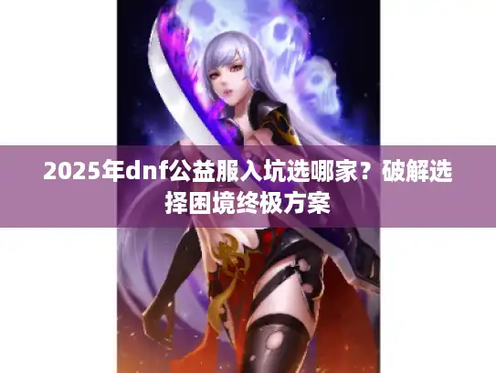 2025年dnf公益服入坑选哪家？破解选择困境终极方案