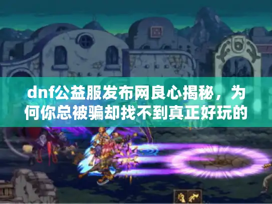 dnf公益服发布网良心揭秘，为何你总被骗却找不到真正好玩的？