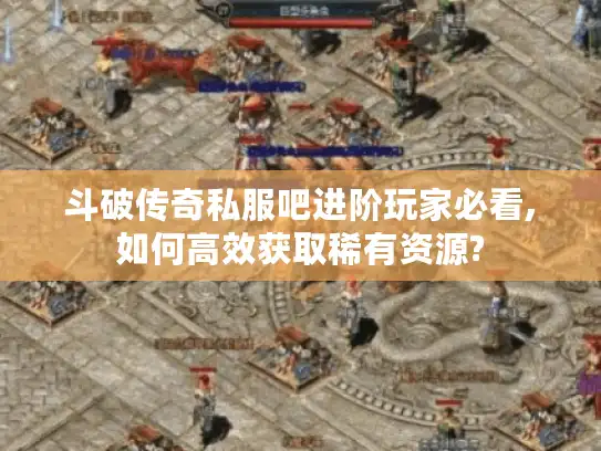 斗破传奇私服吧进阶玩家必看,如何高效获取稀有资源?