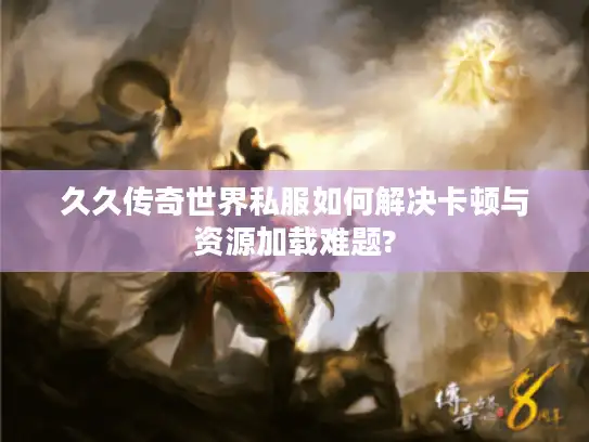 久久传奇世界私服如何解决卡顿与资源加载难题?