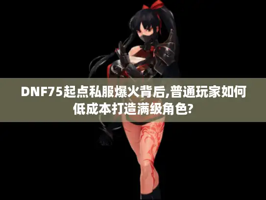 DNF75起点私服爆火背后,普通玩家如何低成本打造满级角色? DNF75起点私服爆火背后,普通玩家如何低成本打造满级角色?