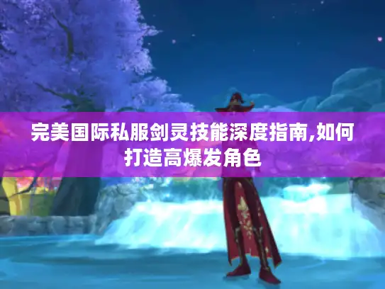 完美国际私服剑灵技能深度指南,如何打造高爆发角色