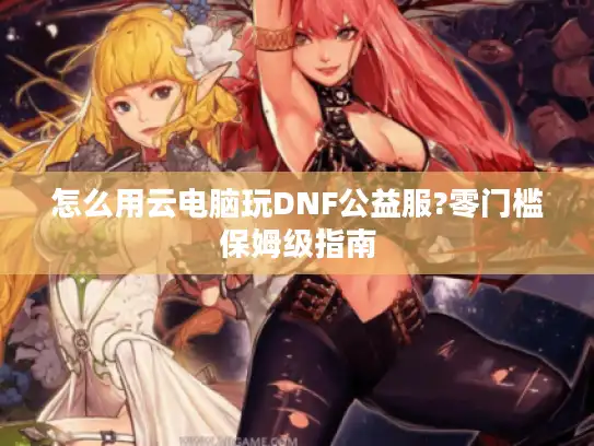 怎么用云电脑玩DNF公益服?零门槛保姆级指南 怎么用云电脑玩DNF公益服?零门槛保姆级指南