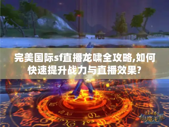 完美国际sf直播龙啸全攻略,如何快速提升战力与直播效果?
