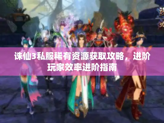诛仙3私服稀有资源获取攻略，进阶玩家效率进阶指南