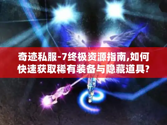 奇迹私服-7终极资源指南,如何快速获取稀有装备与隐藏道具?