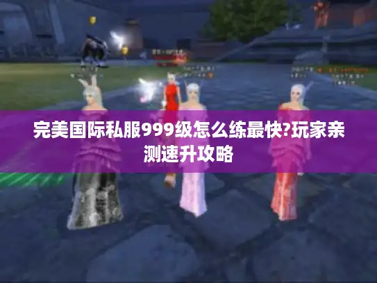 完美国际私服999级怎么练最快?玩家亲测速升攻略