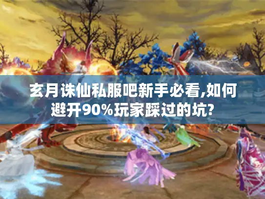 玄月诛仙私服吧新手必看,如何避开90%玩家踩过的坑?