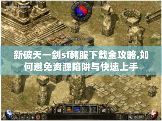 新破天一剑sf韩服下载全攻略,如何避免资源陷阱与快速上手 新破天一剑sf韩服下载全攻略,如何避免资源陷阱与快速上手