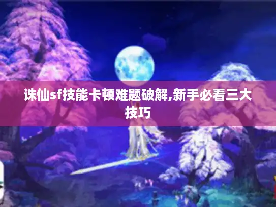 诛仙sf技能卡顿难题破解,新手必看三大技巧