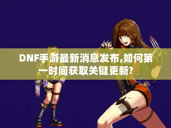 DNF手游最新消息发布,如何第一时间获取关键更新?