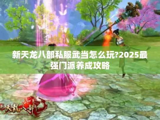新天龙八部私服武当怎么玩?2025最强门派养成攻略 新天龙八部私服武当怎么玩?2025最强门派养成攻略