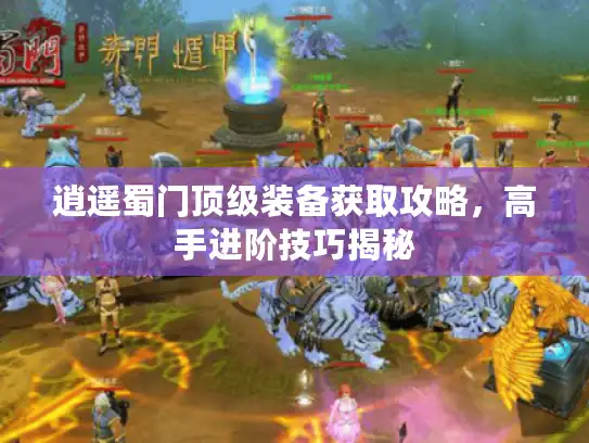 逍遥蜀门顶级装备获取攻略，高手进阶技巧揭秘