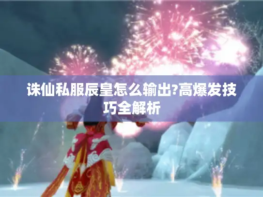 诛仙私服辰皇怎么输出?高爆发技巧全解析