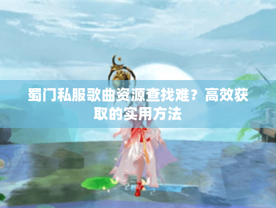 蜀门私服歌曲资源查找难？高效获取的实用方法