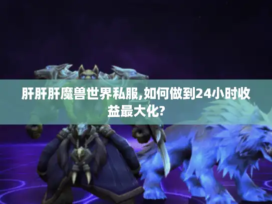 肝肝肝魔兽世界私服,如何做到24小时收益最大化?